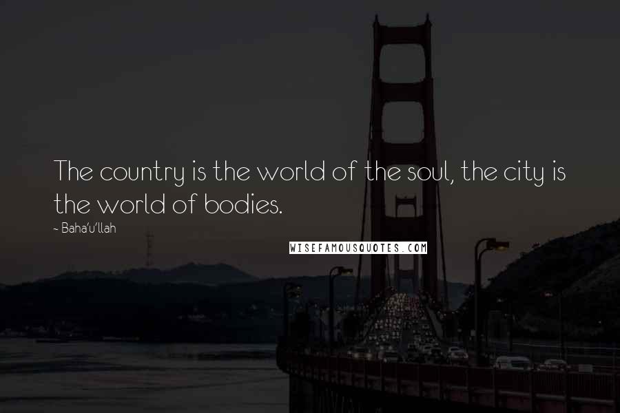 Baha'u'llah Quotes: The country is the world of the soul, the city is the world of bodies.