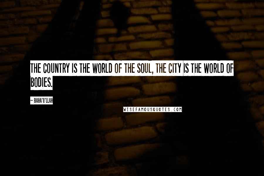 Baha'u'llah Quotes: The country is the world of the soul, the city is the world of bodies.