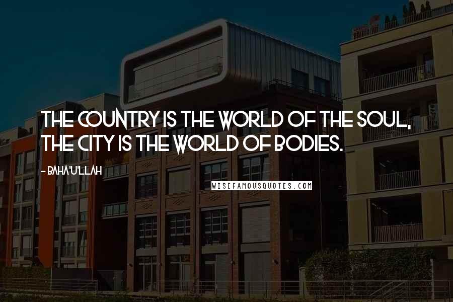 Baha'u'llah Quotes: The country is the world of the soul, the city is the world of bodies.