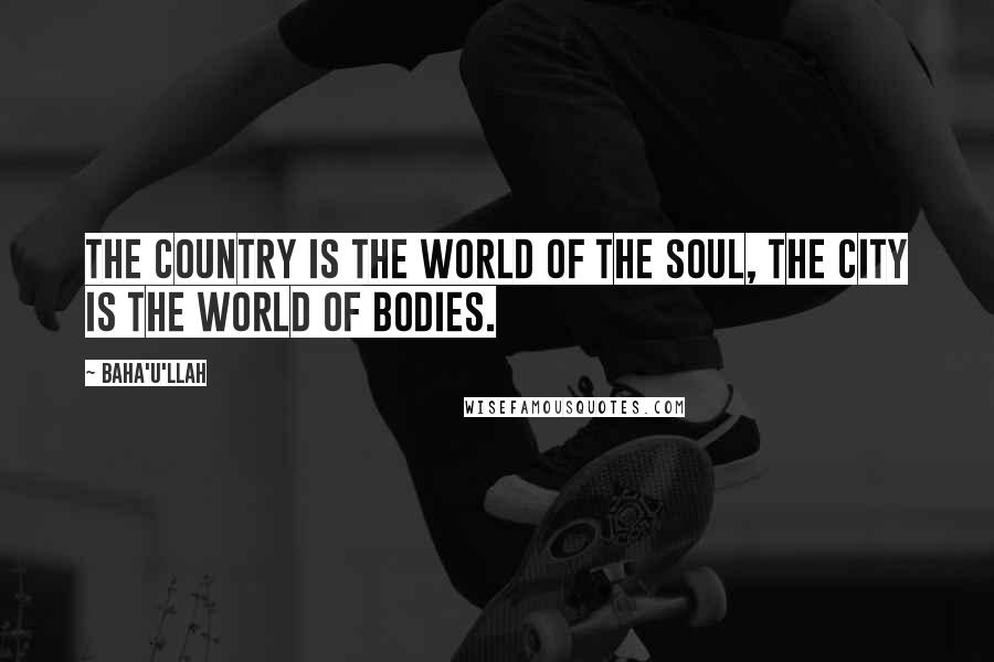 Baha'u'llah Quotes: The country is the world of the soul, the city is the world of bodies.