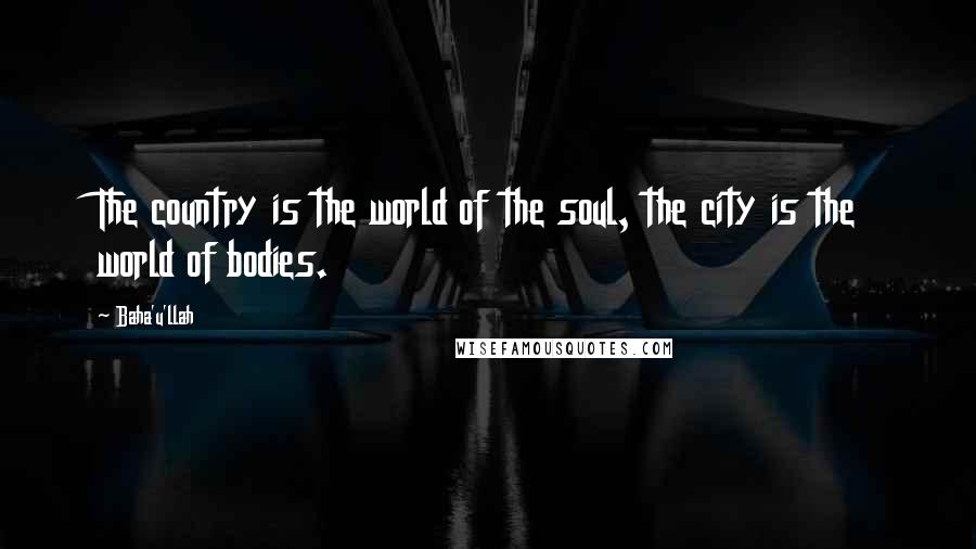 Baha'u'llah Quotes: The country is the world of the soul, the city is the world of bodies.