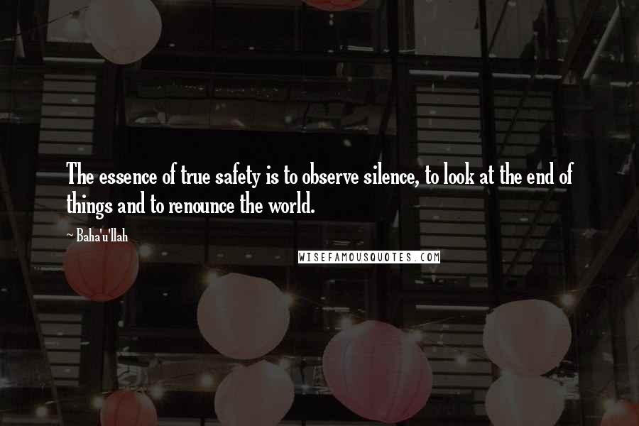 Baha'u'llah Quotes: The essence of true safety is to observe silence, to look at the end of things and to renounce the world.