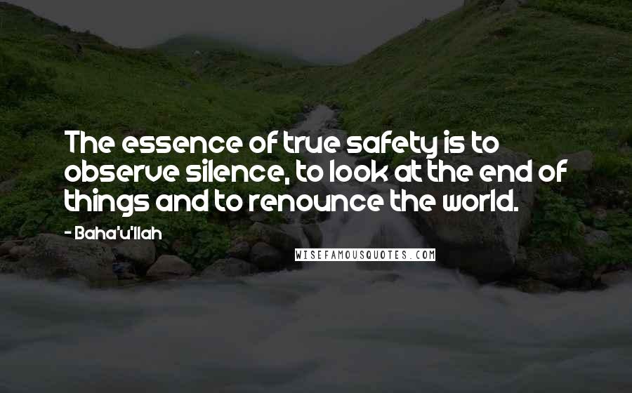Baha'u'llah Quotes: The essence of true safety is to observe silence, to look at the end of things and to renounce the world.
