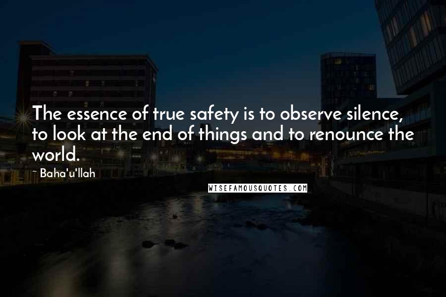 Baha'u'llah Quotes: The essence of true safety is to observe silence, to look at the end of things and to renounce the world.