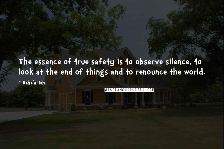 Baha'u'llah Quotes: The essence of true safety is to observe silence, to look at the end of things and to renounce the world.
