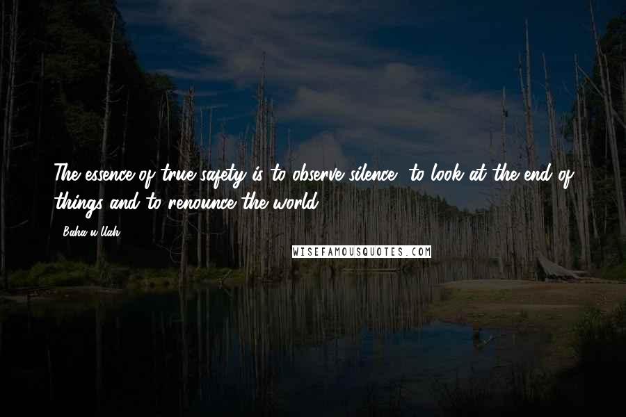 Baha'u'llah Quotes: The essence of true safety is to observe silence, to look at the end of things and to renounce the world.