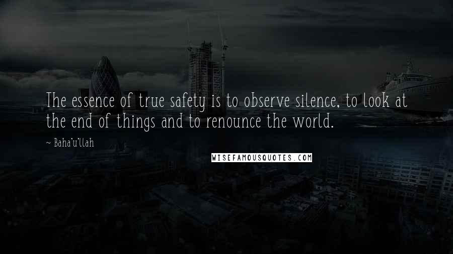 Baha'u'llah Quotes: The essence of true safety is to observe silence, to look at the end of things and to renounce the world.