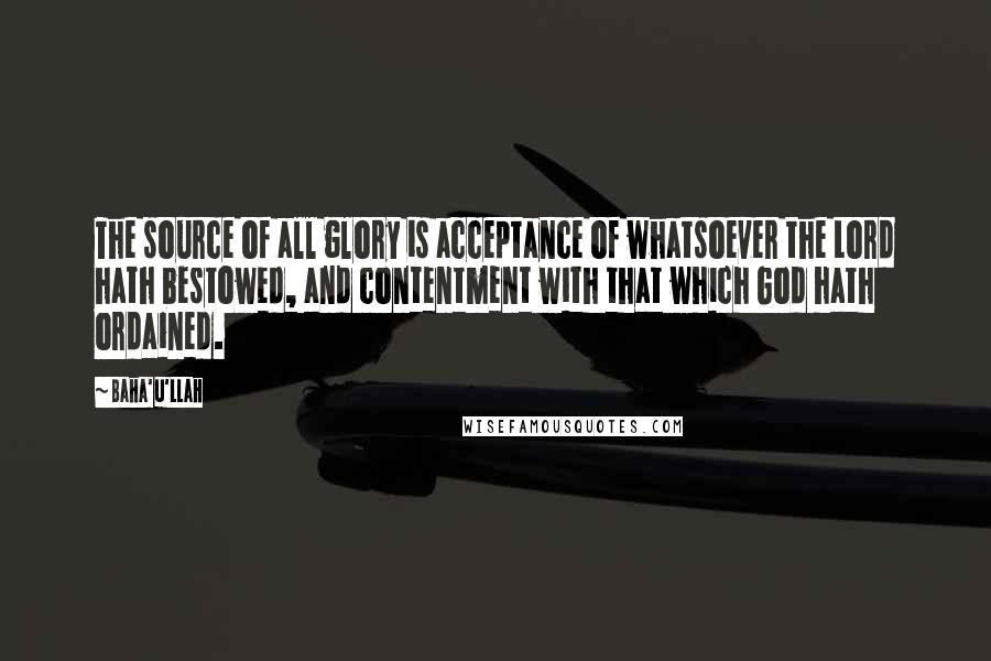 Baha'u'llah Quotes: The source of all glory is acceptance of whatsoever the Lord hath bestowed, and contentment with that which God hath ordained.