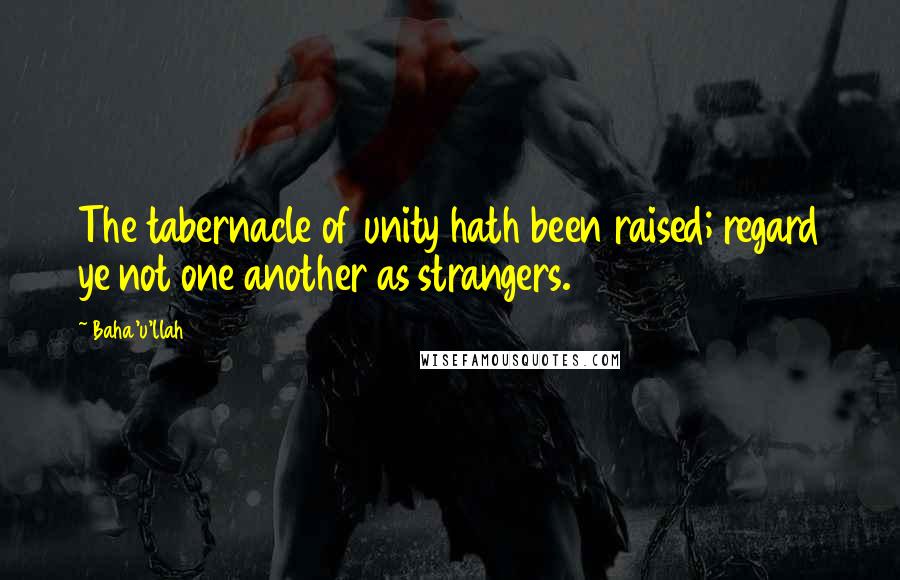 Baha'u'llah Quotes: The tabernacle of unity hath been raised; regard ye not one another as strangers.