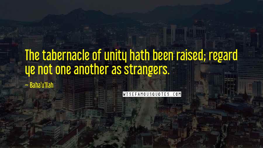 Baha'u'llah Quotes: The tabernacle of unity hath been raised; regard ye not one another as strangers.