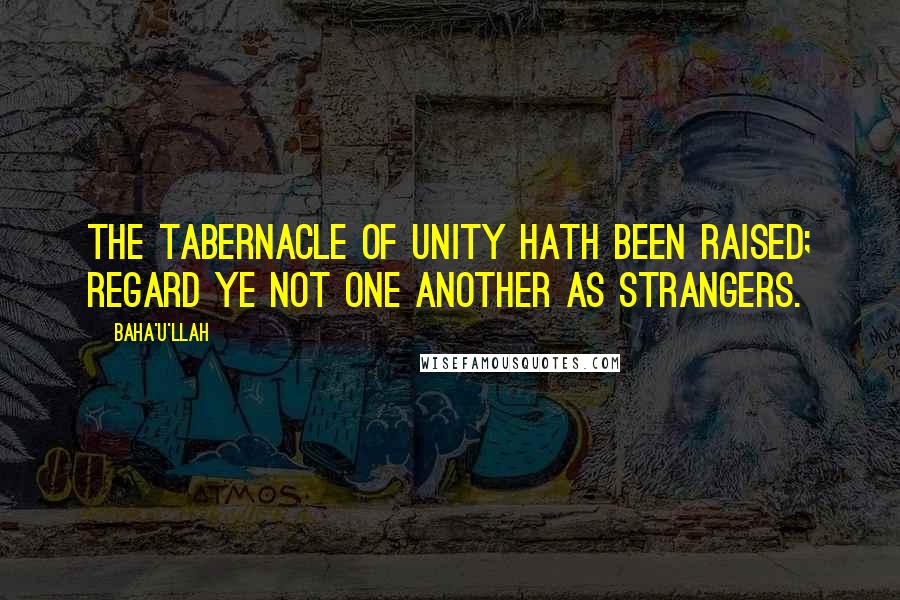 Baha'u'llah Quotes: The tabernacle of unity hath been raised; regard ye not one another as strangers.