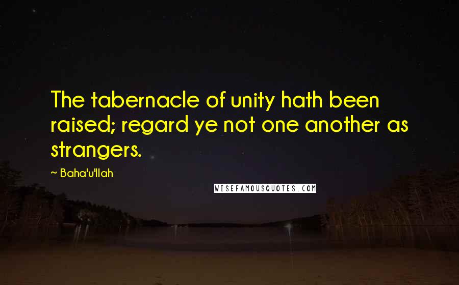 Baha'u'llah Quotes: The tabernacle of unity hath been raised; regard ye not one another as strangers.