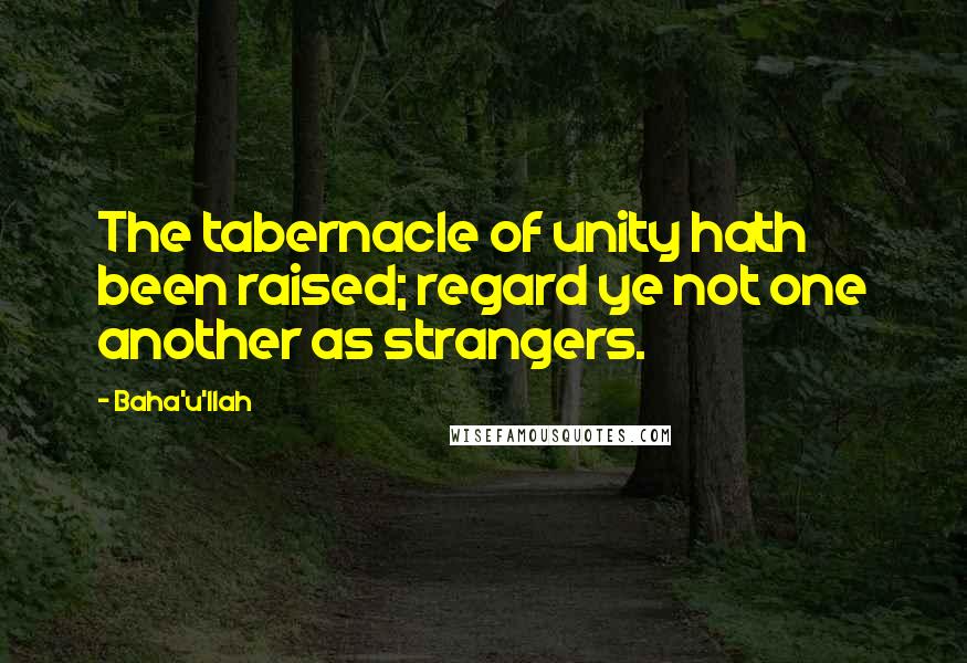 Baha'u'llah Quotes: The tabernacle of unity hath been raised; regard ye not one another as strangers.