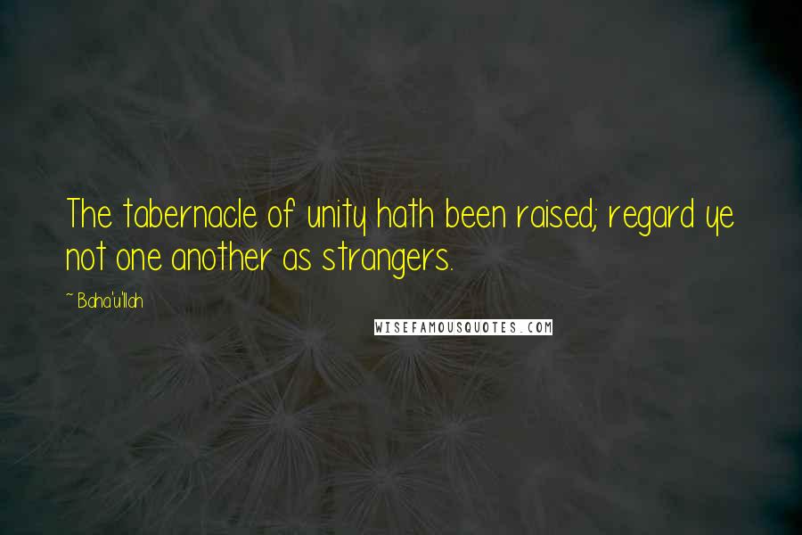 Baha'u'llah Quotes: The tabernacle of unity hath been raised; regard ye not one another as strangers.