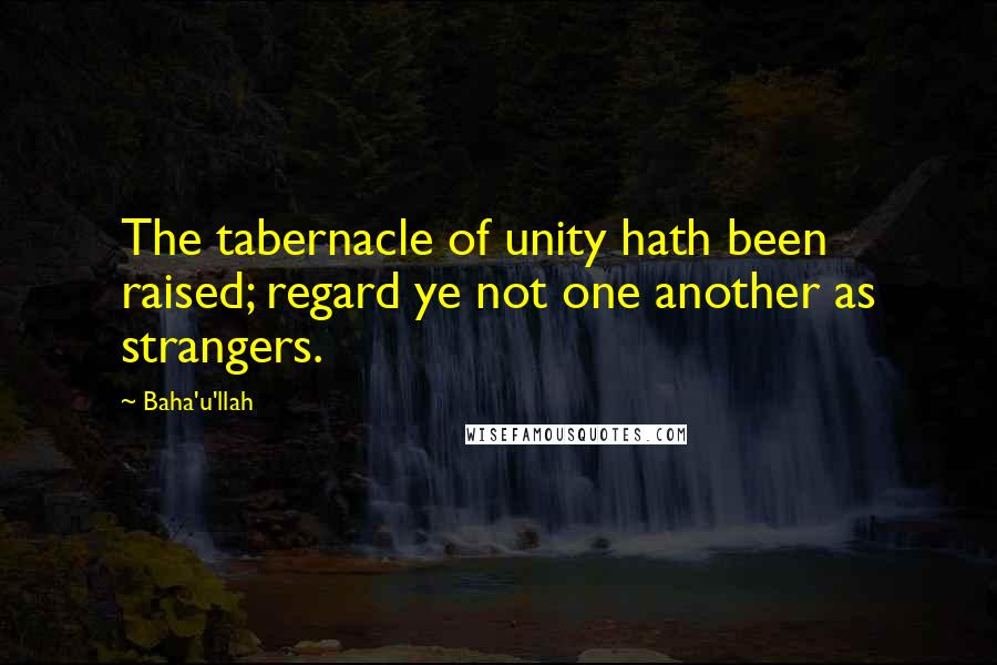 Baha'u'llah Quotes: The tabernacle of unity hath been raised; regard ye not one another as strangers.