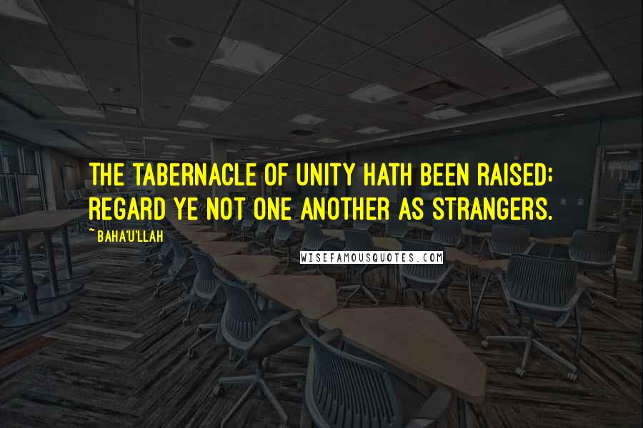 Baha'u'llah Quotes: The tabernacle of unity hath been raised; regard ye not one another as strangers.