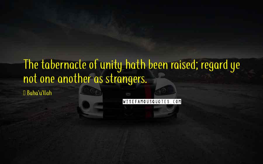 Baha'u'llah Quotes: The tabernacle of unity hath been raised; regard ye not one another as strangers.