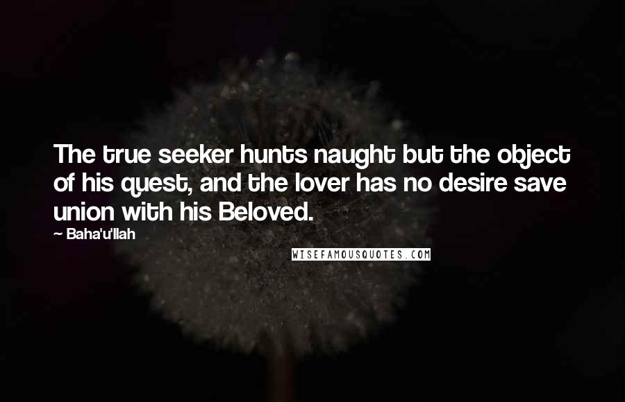 Baha'u'llah Quotes: The true seeker hunts naught but the object of his quest, and the lover has no desire save union with his Beloved.