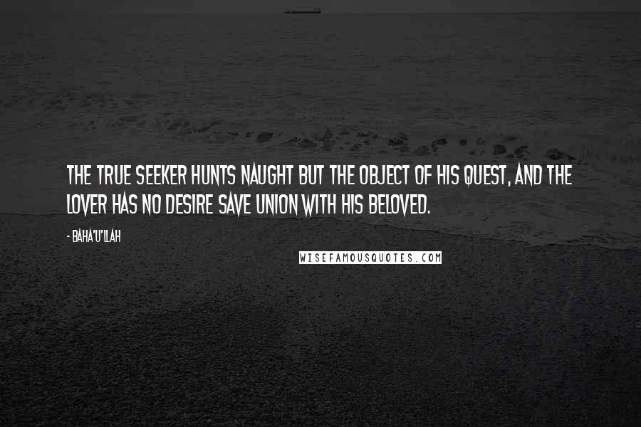 Baha'u'llah Quotes: The true seeker hunts naught but the object of his quest, and the lover has no desire save union with his Beloved.