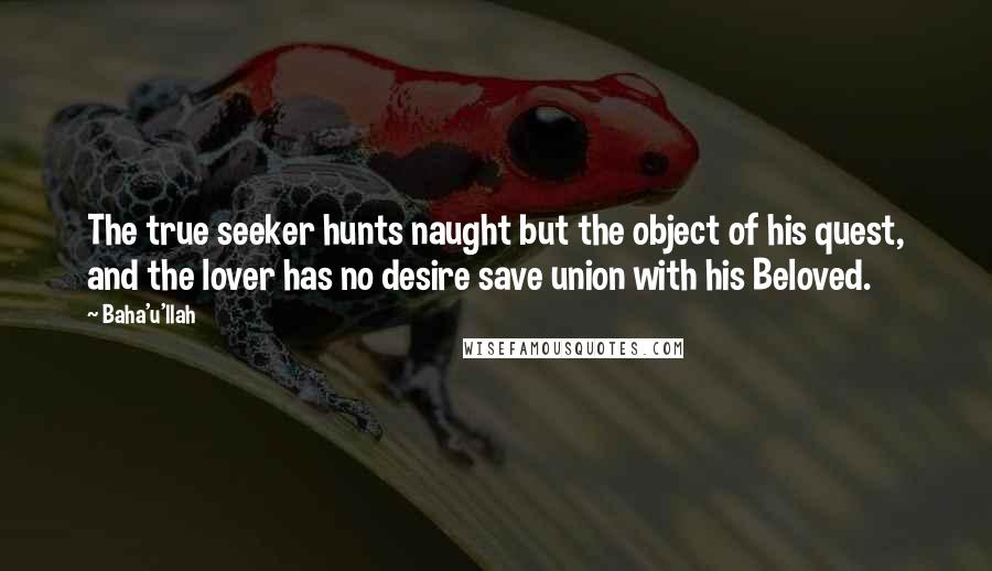 Baha'u'llah Quotes: The true seeker hunts naught but the object of his quest, and the lover has no desire save union with his Beloved.