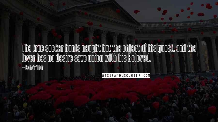 Baha'u'llah Quotes: The true seeker hunts naught but the object of his quest, and the lover has no desire save union with his Beloved.