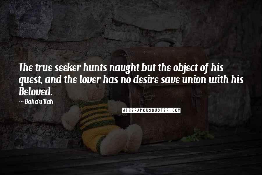 Baha'u'llah Quotes: The true seeker hunts naught but the object of his quest, and the lover has no desire save union with his Beloved.