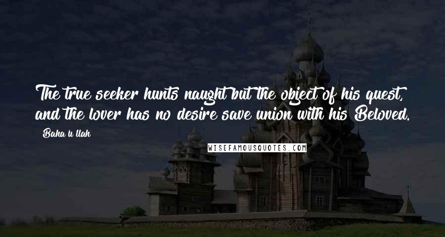 Baha'u'llah Quotes: The true seeker hunts naught but the object of his quest, and the lover has no desire save union with his Beloved.