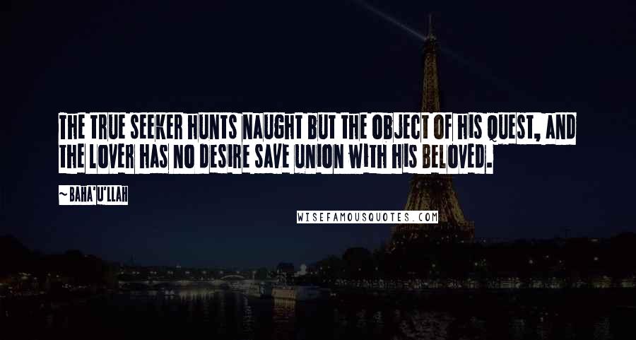 Baha'u'llah Quotes: The true seeker hunts naught but the object of his quest, and the lover has no desire save union with his Beloved.