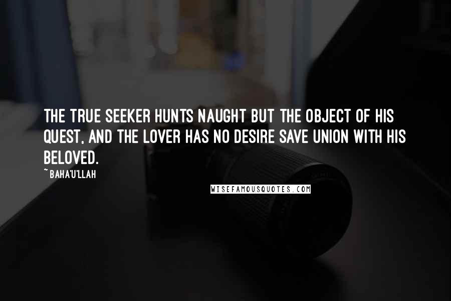 Baha'u'llah Quotes: The true seeker hunts naught but the object of his quest, and the lover has no desire save union with his Beloved.