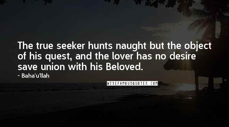 Baha'u'llah Quotes: The true seeker hunts naught but the object of his quest, and the lover has no desire save union with his Beloved.