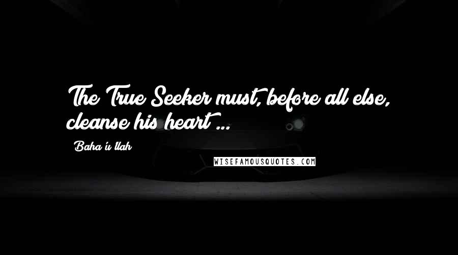 Baha'u'llah Quotes: The True Seeker must, before all else, cleanse his heart ...