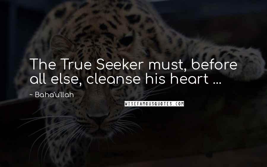 Baha'u'llah Quotes: The True Seeker must, before all else, cleanse his heart ...
