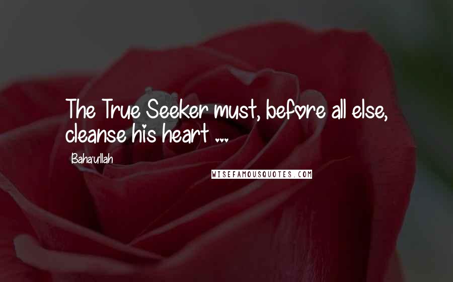 Baha'u'llah Quotes: The True Seeker must, before all else, cleanse his heart ...