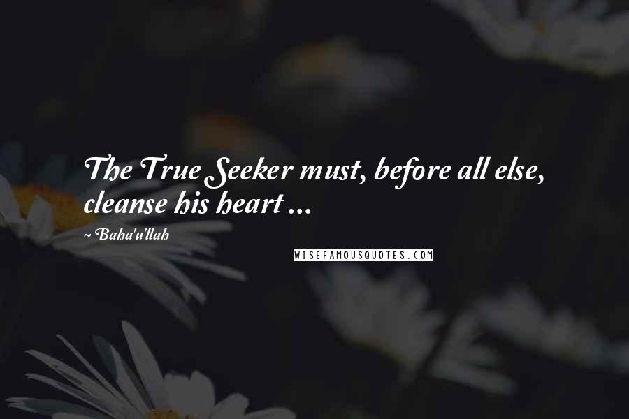 Baha'u'llah Quotes: The True Seeker must, before all else, cleanse his heart ...