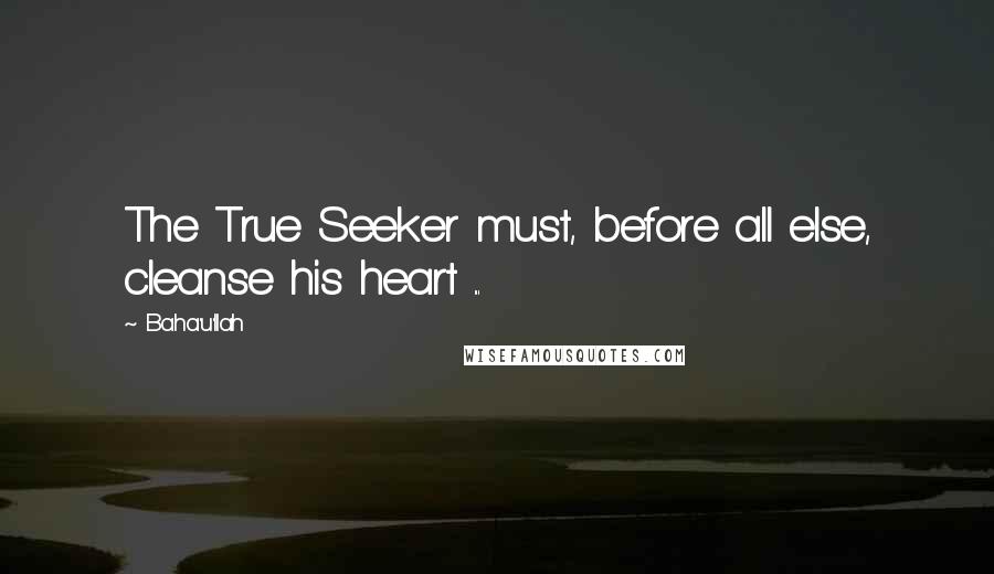 Baha'u'llah Quotes: The True Seeker must, before all else, cleanse his heart ...