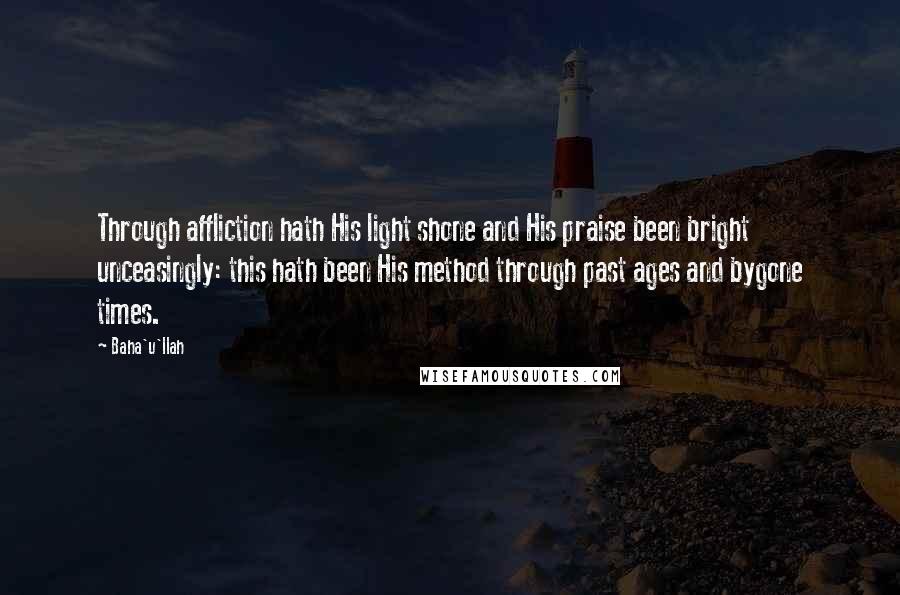 Baha'u'llah Quotes: Through affliction hath His light shone and His praise been bright unceasingly: this hath been His method through past ages and bygone times.