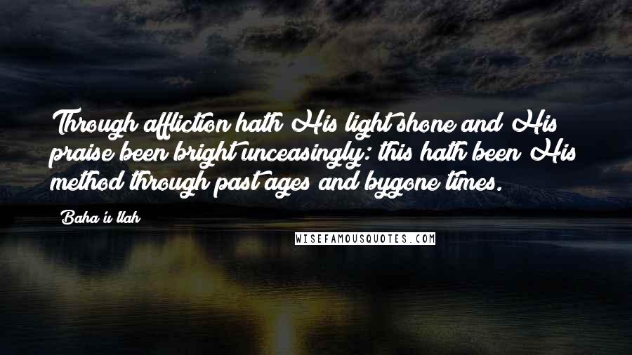 Baha'u'llah Quotes: Through affliction hath His light shone and His praise been bright unceasingly: this hath been His method through past ages and bygone times.