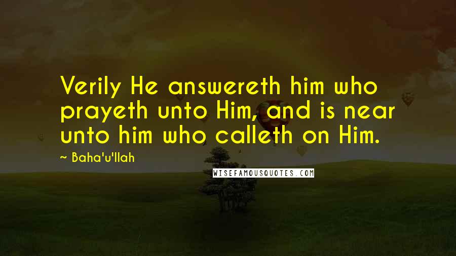 Baha'u'llah Quotes: Verily He answereth him who prayeth unto Him, and is near unto him who calleth on Him.