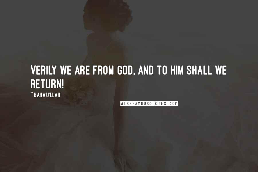 Baha'u'llah Quotes: Verily we are from God, and to Him shall we return!
