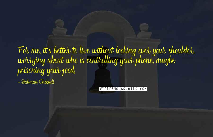 Bahman Ghobadi Quotes: For me, it's better to live without looking over your shoulder, worrying about who is controlling your phone, maybe poisoning your food.