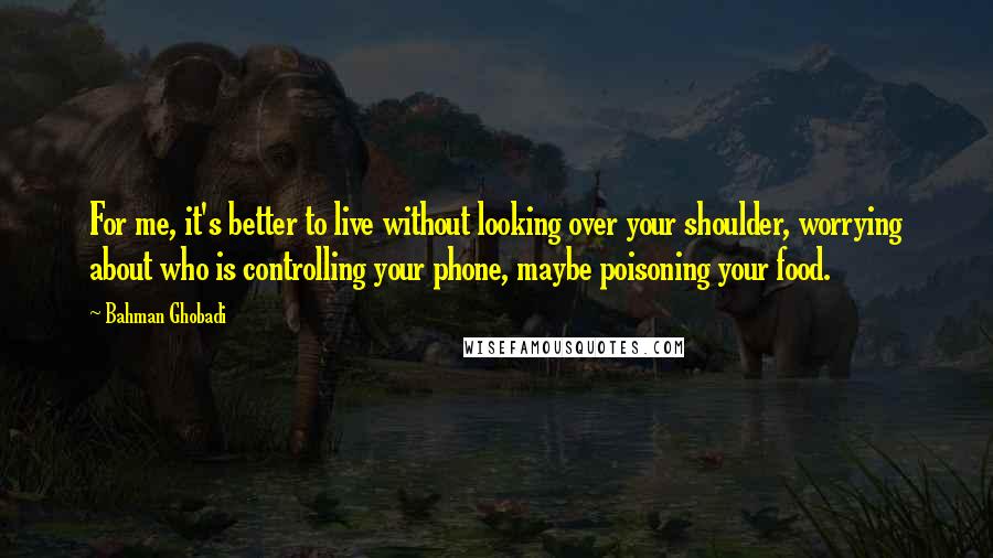 Bahman Ghobadi Quotes: For me, it's better to live without looking over your shoulder, worrying about who is controlling your phone, maybe poisoning your food.