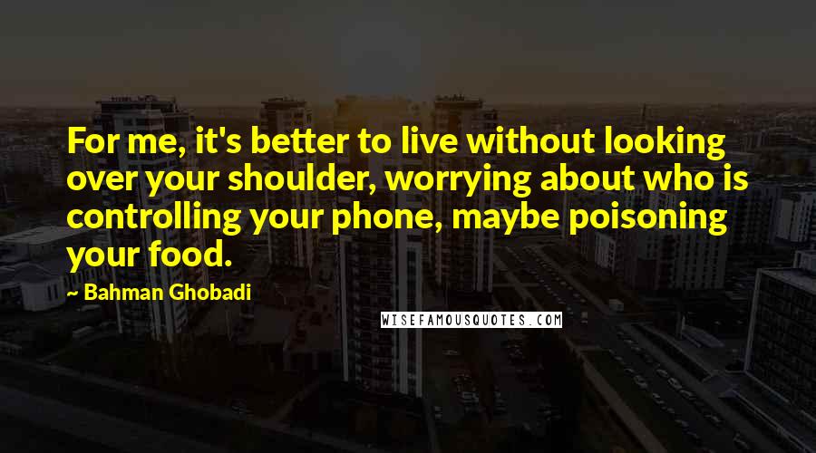 Bahman Ghobadi Quotes: For me, it's better to live without looking over your shoulder, worrying about who is controlling your phone, maybe poisoning your food.