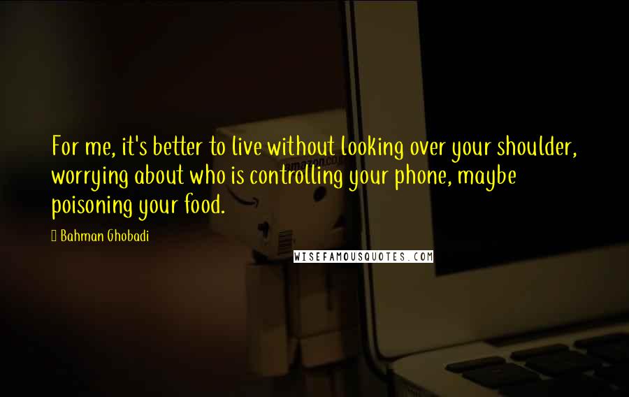 Bahman Ghobadi Quotes: For me, it's better to live without looking over your shoulder, worrying about who is controlling your phone, maybe poisoning your food.