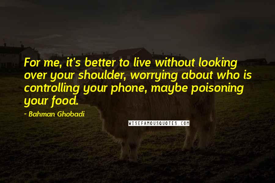 Bahman Ghobadi Quotes: For me, it's better to live without looking over your shoulder, worrying about who is controlling your phone, maybe poisoning your food.