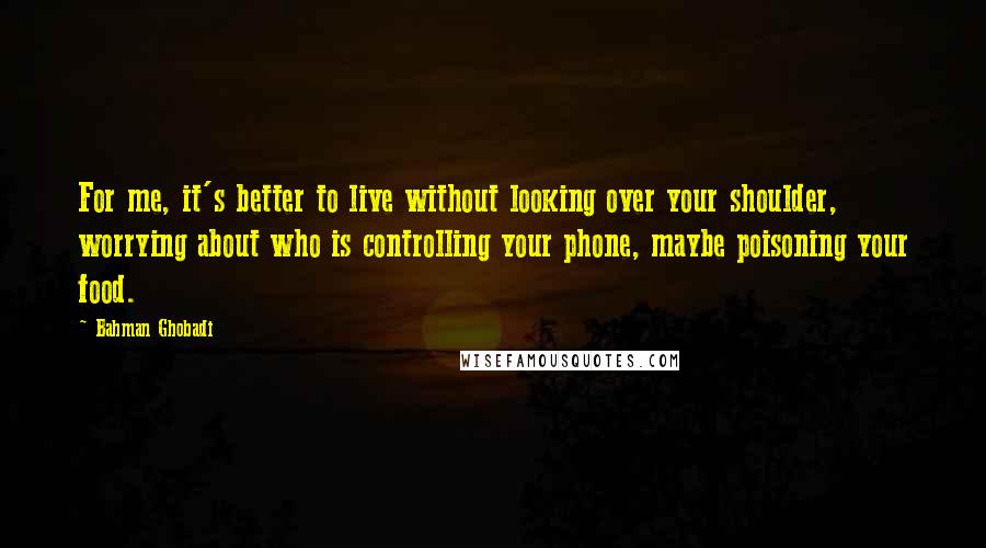 Bahman Ghobadi Quotes: For me, it's better to live without looking over your shoulder, worrying about who is controlling your phone, maybe poisoning your food.