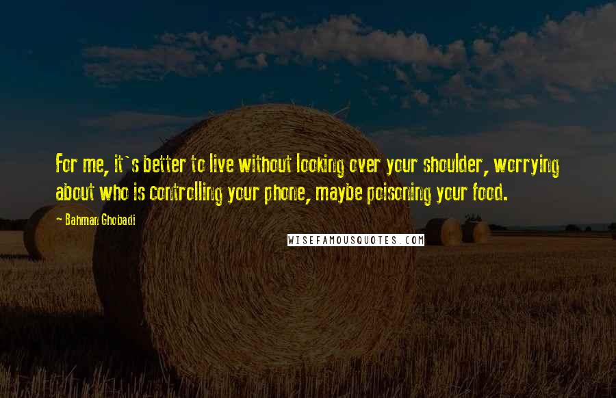 Bahman Ghobadi Quotes: For me, it's better to live without looking over your shoulder, worrying about who is controlling your phone, maybe poisoning your food.