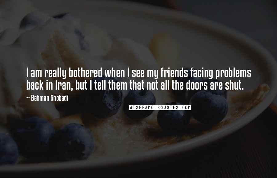 Bahman Ghobadi Quotes: I am really bothered when I see my friends facing problems back in Iran, but I tell them that not all the doors are shut.