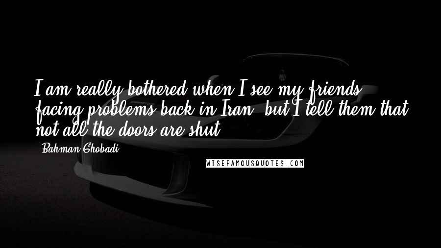 Bahman Ghobadi Quotes: I am really bothered when I see my friends facing problems back in Iran, but I tell them that not all the doors are shut.