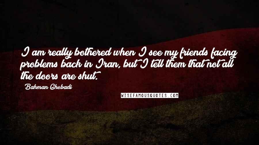 Bahman Ghobadi Quotes: I am really bothered when I see my friends facing problems back in Iran, but I tell them that not all the doors are shut.