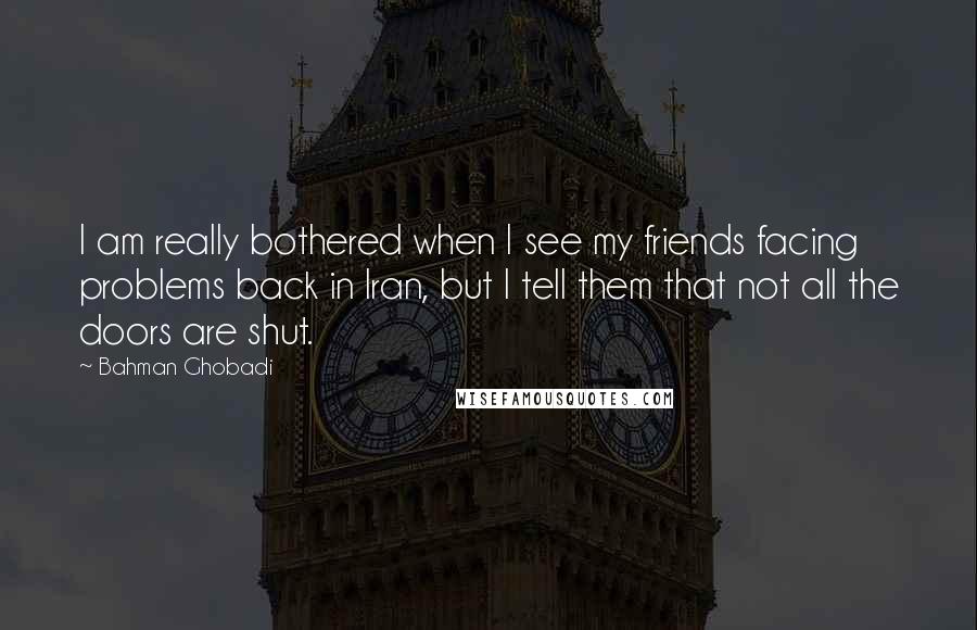 Bahman Ghobadi Quotes: I am really bothered when I see my friends facing problems back in Iran, but I tell them that not all the doors are shut.